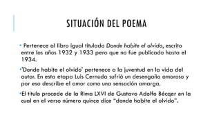 SITUACIÓN DEL POEMA
• Pertenece al libro igual titulado Donde habite el olvido, escrito
entre los años 1932 y 1933 pero que no fue publicado hasta el
1934.
•'Donde habite el olvido' pertenece a la juventud en la vida del
autor. En esta etapa Luis Cernuda sufrió un desengaño amoroso y
por eso describe el amor como una sensación amarga.
•El título procede de la Rima LXVI de Gustavo Adolfo Bécqer en la
cual en el verso número quince dice “donde habite el olvido”.
 