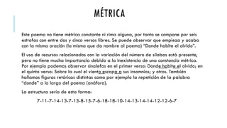 MÉTRICA
Este poema no tiene métrica constante ni rima alguna, por tanto se compone por seis
estrofas con entre dos y cinco versos libres. Se puede observar que empieza y acaba
con la misma oración (la misma que da nombre al poema) “Donde habite el olvido”.
El uso de recursos relacionados con la variación del número de sílabas está presente,
pero no tiene mucha importancia debido a la inexistencia de una constancia métrica.
Por ejemplo podemos observar sinalefas en el primer verso: Donde habite el olvido; en
el quinto verso: Sobre la cual el viento escapa a sus insomnios; y otros. También
hallamos figuras retóricas distintas como por ejemplo la repetición de la palabra
“donde” a lo largo del poema (anáfora).
La estructura sería de esta forma:
7-11-7-14-13-7-13-8-15-7-6-18-18-10-14-13-14-14-12-12-6-7
 