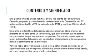 CONTENIDO Y SIGNIFICADO
Este poema titulado Donde habite el olvido, fue escrito por el autor Luis
Cernuda, un poeta y crítico literario perteneciente a la Generación del 27
quién nació en Sevilla el 21 de setiembre de 1902 y murió en México el año
1963.
En cuanto a la temática del poema, podemos observar cómo el autor se
presenta en la obra como un ser solitario, que posee un don que le permite
ver y expresar lo que muchos otros no pueden. Por lo tanto, vemos que los
temas principales del poema son la soledad, el aislamiento y la marginación,
incluso el sentimiento de la diferencia.
Por otro lado, observamos que lo que el yo poético desea encontrar es un
lugar habitable que no reprima al individuo que se siente distinto a los demás,
así como tampoco ni al amor ni a la naturaleza.
 