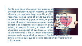 Por lo que hace el resumen del poema, destacamos la
posición del poeta, quién muestra un desaliento en cuanto
el amor, ya que este llega a su fin y sólo queda el
recuerdo. Vemos como el olvido supone la desaparición de
la pasión amorosa, y por lo tanto, el poeta queda infeliz.
Lo que el poeta realmente reclama mediante su poema es
el hecho de encontrar un espacio en el que el amor no
exista, y que por lo tanto, no sienta el deseo de poseerlo.
El paisaje emocional al que hace referencia el yo poético,
se plasma como si de un jardín abandonado y sumido
siempre en la oscuridad se tratara. Finalmente, para el
autor, lo único que queda es una sensación de vacío similar
a la muerte.
 