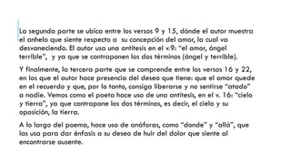 La segunda parte se ubica entre los versos 9 y 15, dónde el autor muestra
el anhelo que siente respecto a su concepción del amor, la cual va
desvaneciendo. El autor usa una antítesis en el v.9: “el amor, ángel
terrible”, y ya que se contraponen los dos términos (ángel y terrible).
Y finalmente, la tercera parte que se comprende entre los versos 16 y 22,
en los que el autor hace presencia del deseo que tiene: que el amor quede
en el recuerdo y que, por lo tanto, consiga liberarse y no sentirse “atado”
a nadie. Vemos como el poeta hace uso de una antítesis, en el v. 16: “cielo
y tierra”, ya que contrapone los dos términos, es decir, el cielo y su
oposición, la tierra.
A lo largo del poema, hace uso de anáforas, como “donde” y “allá”, que
las usa para dar énfasis a su deseo de huir del dolor que siente al
encontrarse ausente.
 