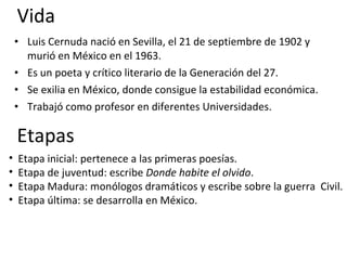 Vida Luis Cernuda nació en Sevilla, el 21 de septiembre de 1902 y murió en México en el 1963. Es un poeta y crítico literario de la Generación del 27. Se exilia en México, donde consigue la estabilidad económica. Trabajó como profesor en diferentes Universidades. Etapas Etapa inicial: pertenece a las primeras poesías. Etapa de juventud: escribe  Donde habite el olvido . Etapa Madura: monólogos dramáticos y escribe sobre la guerra  Civil. Etapa última: se desarrolla en México. 