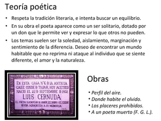 Teoría poética  Respeta la tradición literaria, e intenta buscar un equilibrio. En su obra el poeta aparece como un ser solitario, dotado por un don que le permite ver y expresar lo que otros no pueden. Los temas suelen ser la soledad, aislamiento, marginación y sentimiento de la diferencia. Deseo de encontrar un mundo habitable que no reprima ni ataque al individuo que se siente diferente, el amor y la naturaleza. Obras Perfil del aire. Donde habite el olvido.  Los placeres prohibidos. A un poeta muerto (F. G. L.). 