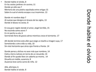 Donde habite el olvido Donde habite el olvido, 8  En los vastos jardines sin aurora; 11 Donde yo sólo sea 7 Memoria de una piedra sepultada entre ortigas 15 Sobre la cual el viento escapa a sus insomnios. 13 Donde mi nombre deje 7 Al cuerpo que designa en brazos de los siglos, 13 Donde el deseo no exista. 8 En esa gran región donde el amor, ángel terrible, 15 No esconda como acero 7 En mi pecho su ala, 6 Sonriendo lleno de gracia aérea mientras crece el tormento. 17 Allí donde termine este afán que exige un dueño a imagen suya, 17 Sometiendo a otra vida su vida, 10 Sin más horizonte que otros ojos frente a frente. 14 Donde penas y dichas no sean más que nombres, 14 Cielo y tierra nativos en torno de un recuerdo; 14 Donde al fin quede libre sin saberlo yo mismo,  14 Disuelto en niebla, ausencia, 8 Ausencia leve como carne de niño. 12 Allá, allá lejos; 6 Donde habite el olvido. 8 