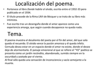 Localización del poema. Pertenece al libro  Donde habite el olvido , escrito entre el 1932-33 pero publicado en el 1934.  El título procede de la Rima LXVI de Bécquer y se trata de su libro más intimista. Fue escrito tras un desengaño donde el amor aparece como una experiencia amarga, que según cuando desaparece no queda nada. Tema. El poema muestra el desaliento del poeta por el fin del amor, del que solo queda el recuerdo. El olvido vence la pasión amorosa y él queda infeliz. Cernuda desea estar en un espacio donde el amor no existe, donde el deseo deje de atormentarlo. El paisaje emocional al que se refiere el “YO” poético se presenta como un jardín recóndito, abandonado, sumido siempre en la oscuridad y azotado por el viento. Al final sólo queda una sensación de inconsciencia y vacío semejante a la muerte. 