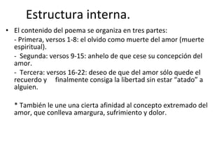 Estructura interna. El contenido del poema se organiza en tres partes: - Primera, versos 1-8: el olvido como muerte del amor (muerte espiritual).  -  Segunda: versos 9-15: anhelo de que cese su concepción del amor. -  Tercera: versos 16-22: deseo de que del amor sólo quede el recuerdo y  finalmente consiga la libertad sin estar “atado” a alguien. * También le une una cierta afinidad al concepto extremado del amor, que conlleva amargura, sufrimiento y dolor.   
