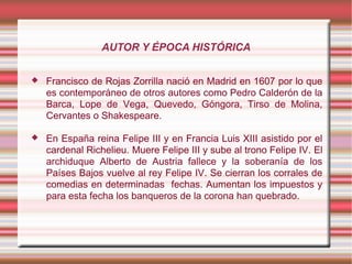 AUTOR Y ÉPOCA HISTÓRICA
 Francisco de Rojas Zorrilla nació en Madrid en 1607 por lo que
es contemporáneo de otros autores como Pedro Calderón de la
Barca, Lope de Vega, Quevedo, Góngora, Tirso de Molina,
Cervantes o Shakespeare.
 En España reina Felipe III y en Francia Luis XIII asistido por el
cardenal Richelieu. Muere Felipe III y sube al trono Felipe IV. El
archiduque Alberto de Austria fallece y la soberanía de los
Países Bajos vuelve al rey Felipe IV. Se cierran los corrales de
comedias en determinadas fechas. Aumentan los impuestos y
para esta fecha los banqueros de la corona han quebrado.
 