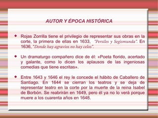 AUTOR Y ÉPOCA HISTÓRICA
 Rojas Zorrilla tiene el privilegio de representar sus obras en la
corte, la primera de ellas en 1633, “Persiles y Segismunda”. En
1636, “Donde hay agravios no hay celos”.
 Un dramaturgo compañero dice de él: «Poeta florido, acertado
y galante, como lo dicen los aplausos de las ingeniosas
comedias que tiene escritas».
 Entre 1643 y 1646 el rey le concede el hábito de Caballero de
Santiago. En 1644 se cierran los teatros y se deja de
representar teatro en la corte por la muerte de la reina Isabel
de Borbón. Se reabrirán en 1649, pero él ya no lo verá porque
muere a los cuarenta años en 1648.
 