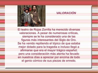 VALORACIÓN
El teatro de Rojas Zorrilla ha merecido diversas
valoraciones. A pesar de numerosas críticas,
siempre se le ha considerado una de las
figuras más interesantes del Siglo de Oro.
Se ha venido repitiendo el tópico de que estaba
mejor dotado para la tragedia e incluso llegó a
afirmarse que era el mayor trágico español;
pero una consideración más atenta ha llevado
en nuestros días a apreciar por encima de todo
el genio cómico de sus piezas de enredo.
 