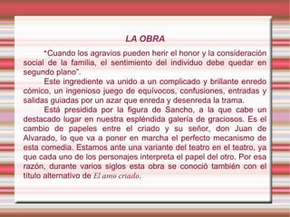 LA OBRA
“Cuando los agravios pueden herir el honor y la consideración
social de la familia, el sentimiento del individuo debe quedar en
segundo plano”.
Este ingrediente va unido a un complicado y brillante enredo
cómico, un ingenioso juego de equívocos, confusiones, entradas y
salidas guiadas por un azar que enreda y desenreda la trama.
Está presidida por la figura de Sancho, a la que cabe un
destacado lugar en nuestra espléndida galería de graciosos. Es el
cambio de papeles entre el criado y su señor, don Juan de
Alvarado, lo que va a poner en marcha el perfecto mecanismo de
esta comedia. Estamos ante una variante del teatro en el teatro, ya
que cada uno de los personajes interpreta el papel del otro. Por esa
razón, durante varios siglos esta obra se conoció también con el
título alternativo de El amo criado.
 