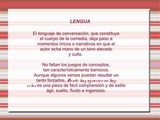 LENGUA
El lenguaje de conversación, que constituye
el cuerpo de la comedia, deja paso a
momentos líricos o narrativos en que el
autor echa mano de un tono elevado
y culto.
No faltan los juegos de conceptos,
tan característicamente barrocos.
Aunque algunos versos puedan resultar un
tanto forzados, Do nde hay agravio s no hay
celo s es una pieza de fácil comprensión y de estilo
ágil, suelto, fluido e ingenioso.
 