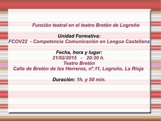Función teatral en el teatro Bretón de Logroño
Unidad Formativa:
FCOV22 - Competencia Comunicación en Lengua Castellana
Fecha, hora y lugar:
21/02/2015 - 20:30 h.
Teatro Bretón
Calle de Bretón de los Herreros, nº.11, Logroño, La Rioja
Duración: 1h. y 50 min.
 