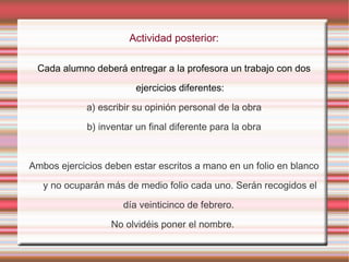 Actividad posterior:
Cada alumno deberá entregar a la profesora un trabajo con dos
ejercicios diferentes:
a) escribir su opinión personal de la obra
b) inventar un final diferente para la obra
Ambos ejercicios deben estar escritos a mano en un folio en blanco
y no ocuparán más de medio folio cada uno. Serán recogidos el
día veinticinco de febrero.
No olvidéis poner el nombre.
 