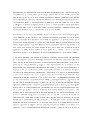 Aquí se pueden ver documentos y fotografías de sus prolíficas existencias, caracterizadas por el
emprendimiento, el servicio público y la filantropía. William Hewlett nació en 1913, se casó dos
veces y tuvo cinco hijos. En su larga lista de contribuciones sociales figura la creación del Palo
Alto-Standford Hospital Center y la Fundación William y Flora Hewlett, organización que todavía
coordina su obra benéfica, principalmente en las áreas de la salud y la educación. Pero sin duda
su vida giraba en torno a la empresa, donde su aporte se notaba en el área técnica (era el Giro
Sintornillo del dúo). Ocupó los principales cargos ejecutivos hasta 1996 y luego permaneció como
miembro del directorio hasta su fallecimiento, el 12 de enero de 2001.


David Packard, un año mayor, era el hombre de las lucas. Ya sabemos que se consiguió el garaje
e hizo maravillas con los 538 dólares que reunieron como capital inicial para fabricar su primer
invento, un oscilador de audio ideado por Hewlett, con quien tuvo una carrera paralela que se
diferencia por su participación en política: en 1969, Richard Nixon lo designó subsecretario de
Defensa, cargo que ocupó hasta 1971. Continuó siendo asesor de los gobiernos republicanos en el
tema y tuvo gran amistad con Ronald Reagan. A partir de los 80 y hasta su muerte, el 26 de
septiembre de 1996, Packard dedicó la mayor parte de su tiempo y dinero a proyectos
filantrópicos. Al morir, en su testamento dejó 4 mil millones de dólares a la Fundación Packard.


En los pasillos aledaños a sus oficinas se exhiben los principales inventos de HP, de manera tal
que el recorrido sirve como línea de tiempo, comenzando por el famoso oscilador de audio. Walt
Disney fue uno de sus primeros clientes, compró ocho de esos instrumentos para desarrollar el
sonido de la película Fantasía y luego se hizo imprescindible en la industria de las
telecomunicaciones, segunda guerra mundial de por medio. El éxito del invento fundamentó el
despegue de HP, que paulatinamente, se fue posicionando como líder en el desarrollo de equipos
electrónicos de prueba y ensayo, hasta que en 1968 entraron en el negocio de las calculadoras.
En esta senda marcaron hitos que a la postre serían fundamentales en el desarrollo de la
computación actual, por ejemplo la HP-35, de 1972, la primera calculadora electrónica de mano
que tres años más tarde evolucionaría hacia la HP-65, la primera programable, luego hacia la HP-
41C, de 1979, la primera alfanumérica, y la HP-28C, de 1987, la primera que resolvía problemas
algebraicos simbólicamente. Tal visión hoy nos parece simple y obvia, pero vaya que tiene gracia
ser el primero. Se trataba de desarrollar calculadoras cada vez más completas y poderosas, pero
tan pequeñas que pudieran caber en el bolsillo de la camisa. Vistos en retrospectiva, estos
artilugios aún se ven voluminosos y la nostalgia provoca sonrisas cuando nos topamos con el
otrora tan admirado reloj pulsera-calculadora, creación de HP a mediados de los 70 con
inspiraciones 007 y toda la parafernalia de Bond, pero, para ser justos, un armatoste. HP entró al
mercado de las computadoras en 1966 con la 2116A, diseñada para reunir y analizar los datos
producidos por otros instrumentos de HP, utilizadas para control de procesos, administración de
alarmas y supervisión de máquinas. Importa señalar que los primeros modelos apenas cabían en la
habitación. En 1972, se lanzó de lleno a la incipiente informática comercial con la serie 3000, un
 