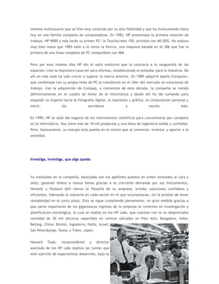 sistema multiusuario que se hizo muy conocido por su alta fiabilidad y que ha evolucionado hasta
hoy en una familia completa de computadoras. En 1982, HP presentaba la primera estación de
trabajo, HP 9000 y más tarde su primer PC: la Touchscreen 150, provista con MS-DOS. No anduvo
muy bien hasta que 1985 salió a la venta la Vectra, una máquina basada en el 286 que fue la
primera de una línea completa de PC compatibles con IBM.


Pero por esos mismos días HP dio el salto evolutivo que la colocaría a la vanguardia de las
especies: creó la impresora LaserJet para oficinas, estableciendo el estándar para la industria. De
ahí en más todo ha sido crecer y superar la marca anterior. En 1989 adquirió Apollo Computer,
que combinada con su propia línea de PC la transformó en el líder del mercado en estaciones de
trabajo. Con la adquisición de Compaq, a comienzos de esta década, la compañía se instaló
definitivamente en el cuadro de honor de la informática y desde ahí ha ido sumando para
expandir su imperio hacia la fotografía digital, la impresión y gráfica, la computación personal y
móvil,              los              servidores            y              mucho               más.


En 1999, HP se salió del negocio de los instrumentos científicos para concentrarse por completo
en la informática. Hoy tiene más de 10 mil productos y una fama de ingeniería sólida y confiable.
Pero, básicamente, su energía está puesta en lo mismo que al comienzo: inventar y aportar a la
sociedad.




Investiga, investiga, que algo queda



Ya instalados en la compañía, bautizada con sus apellidos puestos en orden sorteados al cara y
sello, ganando dinero a manos llenas gracias a la creciente demanda por sus instrumentos,
Hewlett y Packard defi nieron la filosofía de su empresa: brindar soluciones confiables y
eficientes, liderando la industria en cada sector en el que incursionaran, sin la presión de tener
rentabilidad en el corto plazo. Esto se sigue cumpliendo plenamente, en gran medida gracias a
que parte importante de los gigantescos ingresos de la empresa se invierten en investigación y
planificación estratégica, la cual se realiza en los HP Labs, que cuentan con la no despreciable
cantidad de 30 mil técnicos repartidos en centros ubicados en Palo Alto; Bangalore, India;
Beijing, China; Bristol, Inglaterra; Haifa, Israel;
San Petersburgo, Rusia; y Tokio, Japón.


Howard      Taub,   vicepresidente    y   director
asociado de los HP Labs explica las tareas que
este ejército de especialistas desarrolla, bajo la
 