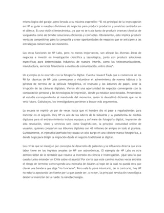 misma lógica del garaje, pero llevada a su máxima expresión: “El rol principal de la investigación
en HP es guiar a nuestras divisiones de negocios para producir productos y servicios centrados en
el cliente. Es una visión clientecéntrica, ya que no se trata tanto de producir avances técnicos de
vanguardia como de brindar soluciones eficientes y confiables. Obviamente, esto implica producir
ventajas competitivas para la compañía y crear oportunidades de negocios que se anticipen a las
estrategias comerciales del momento.


Las otras funciones de HP Labs, pero no menos importantes, son alinear las diversas áreas de
negocios e invertir en investigación científica y tecnológica, junto con producir soluciones
específicas para determinadas industrias de nuestro interés, como las telecomunicaciones,
manufactura, servicios financieros o medios de comunicación, entre otros”.


Un ejemplo es lo ocurrido con la fotografía digital. Cuenta Howard Taub que a comienzos de los
90 los técnicos de HP Labs comenzaron a vislumbrar el advenimiento de nuevos hábitos y la
pérdida de terreno de la película fotográfica, el revelado y los álbumes de papel, ante la
irrupción de las cámaras digitales. Vieron ahí una oportunidad de negocios convergente con la
computación personal y las tecnologías de impresión, donde ya estaban posicionados. Presentaron
el estudio correspondiente al mandamás del momento, quien lo desestimó diciendo que no le
veía futuro. Cabizbajos, los investigadores partieron a buscar más argumentos.


La escena se repitió un par de veces hasta que el hombre dio el pase a regañadientes para
meterse en el negocio. Hoy HP es uno de los líderes de la industria y su plataforma de medios
digitales para el entretenimiento incluye equipos y software de fotografía digital, impresión de
alta resolución, video y servicios web como Snapfish.com, la principal comunidad online de
usuarios, quienes comparten sus álbumes digitales con 40 millones de amigos en todo el plantea.
Curiosamente, el ejecutivo porfiado hoy ocupa un alto cargo en una célebre marca fotográfica, a
donde llegó para dirigir la migración desde el negocio tradicional al digital.


Las cifras que se manejan por concepto de desarrollo de patentes y la influencia directa que esta
labor tiene en los ingresos anuales de HP son astronómicas. El ejemplo de HP Labs es otra
demostración de lo rentable que resulta la inversión en ciencia e investigación. ¿Qué será lo que
cuesta tanto entender en Chile sobre el asunto? Por cierto que este camino muchas veces entraña
el riesgo de terminar construyendo una montaña de dólares al tope de la cual no queda otra que
clavar una bandera que diga “no funcionó”. Pero vale la pena intentarlo, de lo contrario, hoy HP
no estaría apostando tan fuerte por la que puede ser, o no ser, la principal revolución tecnológica
desde la invención de la rueda: la nanotecnología.
 