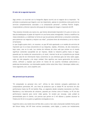 El valor de la segunda impresión



Algo similar a lo ocurrido con la fotografía digital ocurrió con el negocio de la impresión. “Al
principio no pensamos que llegaría a ser tan importante, apenas lo concebimos como parte de los
servicios complementarios asociados a la computación personal”, confiesa Patrick Scaglia,
vicepresidente y director ejecutivo del grupo de tecnología de imagen e impresión de HP.


“Hoy estamos iniciando una nueva era, que hemos denominado Impresión 2.0 y gira en torno a la
idea de desbloquear el poder de imprimir en una forma antes inimaginable. Vamos a modificar los
viejos estándares y a redelinear la forma en que las personas administran y consumen contenidos,
para potenciar sus negocios y mejorar sus vidas”, proclama lleno de entusiasmo y con la vista en
el horizonte.
Lo que Scaglia quiere decir, en resumen, es que HP está apostando a un modelo de servicios de
impresión que no se basa únicamente en sus máquinas, rápidas, eficientes, de alta resolución y
bajo costo, sino en la web. Los cientos de millones de sitios web que existen en el mundo
significan contenido susceptible de ser impreso. Desde la industria gráfica hasta el hogar,
pasando por los medios de comunicación y el retail, internet ha de ser la plataforma por donde
transite cada bit de información hasta convertirse en una diminuta gota de tinta sobre papel,
cada vez más pequeña y de mejor calidad. Esto significa una nueva generación de servicios
online, software y equipos que ponen en manos de los usuarios novedosas aplicaciones y
poderosas herramientas. Los interesados pueden visitar estos links: http://developer.tabblo.com,
www.logoworks.com, www.snapfish.com.




Más personal que las personas



“El computador es personal otra vez”, afirma la más reciente campaña publicitaria de
computadores personales HP, una línea de productos que va desde PC de escritorio de alto
performance hasta los PC de bolsillo iPaq, un segmento donde compiten duramente con Palm,
Blackberry y los fabricantes de celulares, pasando por chiches como el Voodoo, un PC de alto
performance especial para correr video games. Se venden por encargo, cada unidad es
personalizada para el cliente, con precios que parten en 2 mil dólares y pueden alcanzar la
friolera de 30 mil si se quiere un gabinete enchapado en oro.


Cupertino está a una media hora de Palo Alto y junto a San José y Sunnyvale también forma parte
del Silicon Valley. Ahí HP tiene vecinos connotados, como Apple, y cuenta con instalaciones
 