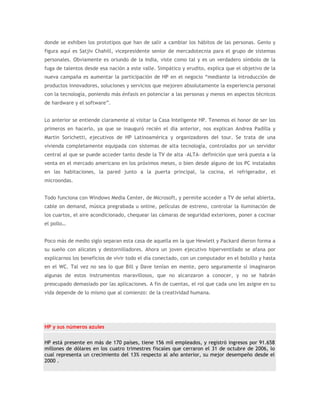 donde se exhiben los prototipos que han de salir a cambiar los hábitos de las personas. Genio y
figura aquí es Satjiv Chahill, vicepresidente senior de mercadotecnia para el grupo de sistemas
personales. Obviamente es oriundo de la India, viste como tal y es un verdadero símbolo de la
fuga de talentos desde esa nación a este valle. Simpático y erudito, explica que el objetivo de la
nueva campaña es aumentar la participación de HP en el negocio “mediante la introducción de
productos innovadores, soluciones y servicios que mejoren absolutamente la experiencia personal
con la tecnología, poniendo más énfasis en potenciar a las personas y menos en aspectos técnicos
de hardware y el software”.


Lo anterior se entiende claramente al visitar la Casa Inteligente HP. Tenemos el honor de ser los
primeros en hacerlo, ya que se inauguró recién el día anterior, nos explican Andrea Padilla y
Martin Sorichetti, ejecutivos de HP Latinoamérica y organizadores del tour. Se trata de una
vivienda completamente equipada con sistemas de alta tecnología, controlados por un servidor
central al que se puede acceder tanto desde la TV de alta –ALTA– definición que será puesta a la
venta en el mercado americano en los próximos meses, o bien desde alguno de los PC instalados
en las habitaciones, la pared junto a la puerta principal, la cocina, el refrigerador, el
microondas.


Todo funciona con Windows Media Center, de Microsoft, y permite acceder a TV de señal abierta,
cable on demand, música pregrabada u online, películas de estreno, controlar la iluminación de
los cuartos, el aire acondicionado, chequear las cámaras de seguridad exteriores, poner a cocinar
el pollo…


Poco más de medio siglo separan esta casa de aquella en la que Hewlett y Packard dieron forma a
su sueño con alicates y destornilladores. Ahora un joven ejecutivo hiperventilado se afana por
explicarnos los beneficios de vivir todo el día conectado, con un computador en el bolsillo y hasta
en el WC. Tal vez no sea lo que Bill y Dave tenían en mente, pero seguramente sí imaginaron
algunas de estos instrumentos maravillosos, que no alcanzaron a conocer, y no se habrán
preocupado demasiado por las aplicaciones. A fin de cuentas, el rol que cada uno les asigne en su
vida depende de lo mismo que al comienzo: de la creatividad humana.




HP y sus números azules

HP está presente en más de 170 países, tiene 156 mil empleados, y registró ingresos por 91.658
millones de dólares en los cuatro trimestres fiscales que cerraron el 31 de octubre de 2006, lo
cual representa un crecimiento del 13% respecto al año anterior, su mejor desempeño desde el
2000 .
 