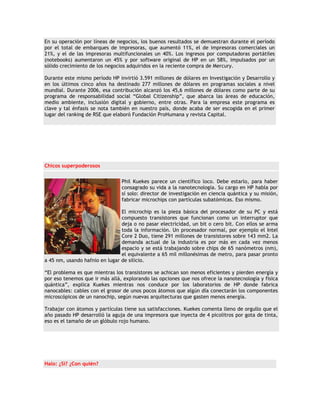 En su operación por líneas de negocios, los buenos resultados se demuestran durante el período
por el total de embarques de impresoras, que aumentó 11%, el de impresoras comerciales un
21%, y el de las impresoras multifuncionales un 40%. Los ingresos por computadoras portátiles
(notebooks) aumentaron un 45% y por software original de HP en un 58%, impulsados por un
sólido crecimiento de los negocios adquiridos en la reciente compra de Mercury.

Durante este mismo período HP invirtió 3.591 millones de dólares en Investigación y Desarrollo y
en los últimos cinco años ha destinado 277 millones de dólares en programas sociales a nivel
mundial. Durante 2006, esa contribución alcanzó los 45,6 millones de dólares como parte de su
programa de responsabilidad social “Global Citizenship”, que abarca las áreas de educación,
medio ambiente, inclusión digital y gobierno, entre otras. Para la empresa este programa es
clave y tal énfasis se nota también en nuestro país, donde acaba de ser escogida en el primer
lugar del ranking de RSE que elaboró Fundación ProHumana y revista Capital.




Chicos superpoderosos


                                Phil Kuekes parece un científico loco. Debe estarlo, para haber
                                consagrado su vida a la nanotecnología. Su cargo en HP habla por
                                sí solo: director de investigación en ciencia quántica y su misión,
                                fabricar microchips con partículas subatómicas. Eso mismo.

                                El microchip es la pieza básica del procesador de su PC y está
                                compuesto transistores que funcionan como un interruptor que
                                deja o no pasar electricidad, un bit o cero bit. Con ellos se arma
                                toda la información. Un procesador normal, por ejemplo el Intel
                                Core 2 Duo, tiene 291 millones de transistores sobre 143 mm2. La
                                demanda actual de la industria es por más en cada vez menos
                                espacio y se está trabajando sobre chips de 65 nanómetros (nm),
                                el equivalente a 65 mil millonésimas de metro, para pasar pronto
a 45 nm, usando hafnio en lugar de silicio.

“El problema es que mientras los transistores se achican son menos eficientes y pierden energía y
por eso tenemos que ir más allá, explorando las opciones que nos ofrece la nanotecnología y física
quántica”, explica Kuekes mientras nos conduce por los laboratorios de HP donde fabrica
nanocables: cables con el grosor de unos pocos átomos que algún día conectarán los componentes
microscópicos de un nanochip, según nuevas arquitecturas que gasten menos energía.

Trabajar con átomos y partículas tiene sus satisfacciones. Kuekes comenta lleno de orgullo que el
año pasado HP desarrolló la aguja de una impresora que inyecta de 4 picolitros por gota de tinta,
eso es el tamaño de un glóbulo rojo humano.




Halo: ¿Sí? ¿Con quién?
 