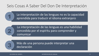 Seis Cosas A Saber Del Don De Interpretación
La interpretación de las lenguas no es la capacidad
aprendida para traducir el idioma extranjero
La interpretación de las lenguas es una habilidad
concedida por el espíritu para comprender y
comunicar
Más de una persona puede interpretar una
declaración
LOS DONES DEL ESPIRITU INTERPRETACIÓN DE LENGUAS 9
 