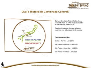 Qual a História da Caminhada Cultural? O grupo já realizou 4 caminhadas, tendo percorrido mais de 1000 km pelos estados de São Paulo e Paraná, a pé. Realizando saraus, oficinas, debates e encontros nas cidades por onde passou. Trechos percorridos Santos – Paraty – Jan/2010 São Paulo – Botucatu – Jan/2009 São Paulo – Cananéia -  Jul/2008 São Paulo – Curitiba – Jan/2008   