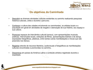 Os objetivos da Caminhada Descobrir  as diversas atividades culturais existentes no caminho realizando pesquisas histórico-culturais, antes e durante o percurso. Conhecer  a cultura das cidades envolvendo os caminhantes, os artistas locais e a população em geral em atividades de resgate e valorização de sua história, seu espaço e sua cultura. Promover  espaços de intercâmbio cultural (saraus), com apresentações musicais, poéticas, intervenções locais, exibições de filmes, apresentações teatrais e de dança, exposições fotográficas, plásticas, entre tantas outras manifestações e trocas que são possíveis nos Saraus. Registrar  através de recursos literários, audiovisuais e fotográficos as manifestações culturais encontradas e promovidas no caminho. Disseminar   em países da América Latina o conteúdo artístico registrado durante a expedição. 