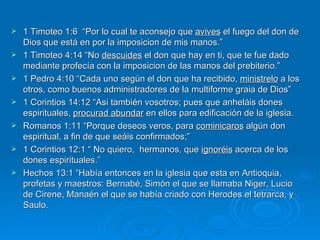 1 Timoteo 1:6  “Por lo cual te aconsejo que  avives  el fuego del don de Dios que está en por la imposicion de mis manos.”  1 Timoteo 4:14 “No  descuides  el don que hay en ti, que te fue dado mediante profecía con la imposicion de las manos del prebiterio.”  1 Pedro 4:10 “Cada uno según el don que ha recibido,  ministrelo  a los otros, como buenos administradores de la multiforme graia de Dios”  1 Corintios 14:12 “Asi también vosotros; pues que anheláis dones espirituales,  procurad abundar  en ellos para edificación de la iglesia. Romanos 1:11 “Porque deseos veros, para  cominicaros  algún don espiritual, a fin de que seáis confirmados;” 1 Corintios 12:1 “ No quiero,  hermanos, que  ignoréis  acerca de los dones espirituales.”  Hechos 13:1 “Había entonces en la iglesia que esta en Antioquia, profetas y maestros: Bernabé, Simón el que se llamaba Niger, Lucio de Cirene, Manaén el que se había criado con Herodes el tetrarca, y Saulo. 