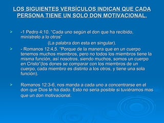 LOS SIGUIENTES VERSÍCULOS INDICAN QUE CADA PERSONA TIENE UN SOLO DON MOTIVACIONAL. -1 Pedro 4:10. “Cada uno según el don que ha recibido, minístrelo a lo otros”  (La palabra don esta en singular). - Romanos 12:4,5. “Porque de la manera que en un cuerpo tenemos muchos miembros, pero no todos los miembros tiene la misma función, así nosotros, siendo muchos, somos un cuerpo en Cristo”(los dones se comparar con los miembros de un cuerpo, cada miembro es distinto a los otros, y tiene una sola función).  Romanos 12:3-6, nos manda a cada uno a concentrarse en el don que Dios le ha dado. Esto no seria posible si tuviéramos mas que un don motivacional.   