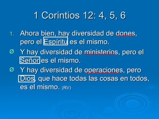 1 Corintios 12: 4, 5, 6 Ahora bien, hay diversidad de dones, pero el Espíritu es el mismo. Y hay diversidad de ministerios, pero el Señor es el mismo.  Y hay diversidad de operaciones, pero Dios, que hace todas las cosas en todos, es el mismo.  (RV) 