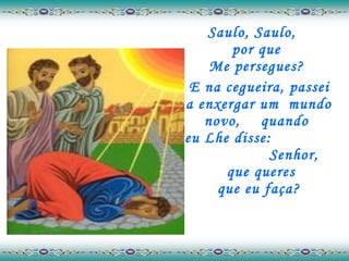 Saulo, Saulo,  por que  Me persegues?  E na cegueira, passei a enxergar um  mundo novo,  quando  eu Lhe disse:  Senhor,  que queres que eu faça? 