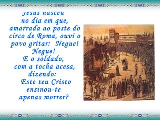 Jesus nasceu  no dia em que, amarrada ao poste do circo de Roma, ouvi o povo gritar:  Negue! Negue!  E o soldado,  com a tocha acesa, dizendo:   Este teu Cristo ensinou-te  apenas morrer?   