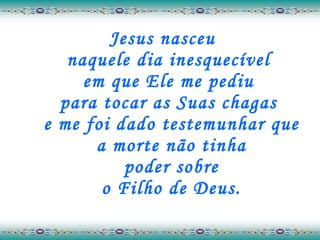 Jesus nasceu  naquele dia inesquecível  em que Ele me pediu  para tocar as Suas chagas  e me foi dado testemunhar que a morte não tinha  poder sobre  o Filho de Deus. 