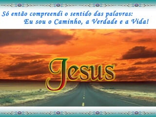Só então compreendi o sentido das palavras:  Eu sou o Caminho, a Verdade e a Vida! 