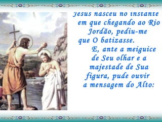 Jesus nasceu no instante em que chegando ao Rio Jordão, pediu-me  que O batizasse.  E, ante a meiguice  de Seu olhar e a majestade de Sua figura, pude ouvir  a mensagem do Alto: 