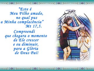 “ Este é  Meu Filho amado,  no qual pus  a Minha complacência”  Mt 17,5. Compreendi  que chegara o momento  de Ele crescer  e eu diminuir,  para a Glória  de Deus Pai! 