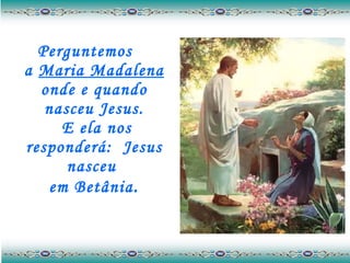 Perguntemos  a  Maria Madalena  onde e quando nasceu Jesus.  E ela nos responderá:  Jesus nasceu  em Betânia . 
