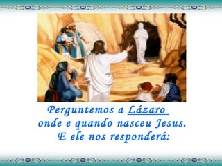Perguntemos a  Lázaro  onde e quando nasceu Jesus.  E ele nos responderá: 