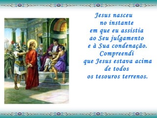 Jesus nasceu  no instante  em que eu assistia  ao Seu julgamento  e à Sua condenação. Compreendi  que Jesus estava acima de todos  os tesouros terrenos. 