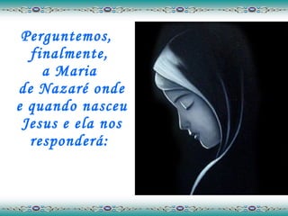 Perguntemos, finalmente,  a Maria  de Nazaré onde e quando nasceu Jesus e ela nos responderá:  