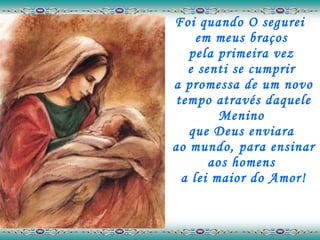 Foi quando O segurei  em meus braços  pela primeira vez  e senti se cumprir  a promessa de um novo tempo através daquele Menino  que Deus enviara  ao mundo, para ensinar aos homens  a lei maior do Amor! 