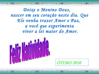 Deixe o Menino Deus,  nascer em seu coração neste dia. Que Ele venha trazer Amor e Paz,  a você que experimenta  viver a lei maior do Amor. Feliz Natividade. ÓTIMO 2010 