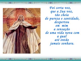 Foi certa vez,  que a Sua voz,  tão cheia  de pureza e santidade, despertou  em  mim  a sensação  de uma vida nova com a qual  até então  jamais sonhara. 