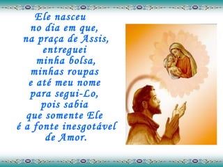 Ele nasceu  no dia em que,  na praça de Assis, entreguei  minha bolsa, minhas roupas  e até meu nome  para segui-Lo,  pois sabia  que somente Ele  é a fonte inesgotável de Amor. 