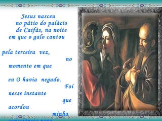 Jesus nasceu  no pátio do palácio  de Caifás, na noite  em que o galo cantou  pela terceira  vez,  no momento em que  eu O havia  negado.  Foi nesse instante  que acordou  minha consciência para  a verdadeira vida.    