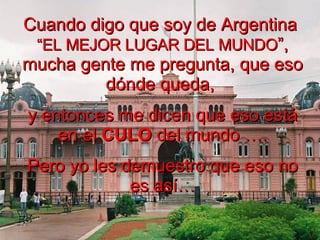 Cuando digo que soy de Argentina  “EL MEJOR LUGAR DEL MUNDO ”, mucha gente me pregunta, que eso dónde queda,  y entonces me dicen que eso está en el  CULO  del mundo …. Pero yo les demuestro que eso no es así… 