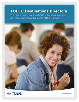 TOEFL Destinations Directory
            ®



The directory of more than 8,000 universities, agencies
and other institutions that accept TOEFL scores.
 