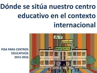 Dónde se sitúa nuestro centro
educativo en el contexto
internacional
PISA PARA CENTROS
EDUCATIVOS
2015-2016
 