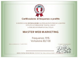 Certificazione di frequenza e profitto
SI	CERTIFICA	CHE	PATRIZIA	DONDI	HA	FREQUENTATO	PRESSO	IL	NOSTRO	
ISTITUTO	DI	FORMAZIONE	“DIGITAL-COACH”		
IL	PERCORSO	FORMATIVO	DAL	TITOLO:		
	
MASTER	WEB	MARKETING	
Frequenza 70%
Votazione 83/100
Data conferimento: 7 LUGLIO 2016 Il rappresentante legale
DIGITAL COACH by HR SOLUTIONS SRL - PI 02847580137 Sede : Milano, viale Francesco Restelli 3/7 ; www.digital-coach.it
 