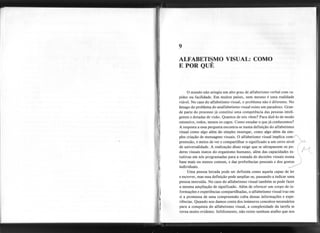 9
ALFABETISMO VISUAL: COMO
E POR QUÊ
)
~
I
o mundo não atingiu um alto grau de alfabetismo verbal com ra-
pidez ou facilidade. Em muitos países, nem mesmo é uma realidade
viável. No caso do alfabetismo visual, o problema não é diferente. No
âmago do problema do analfabetismo visual existe um paradoxo. Gran-
de parte do processo já constitui uma competência das pessoas inteli-
gentes e dotadas de visão. Quantos de nós vêem? Para dizê-Io de modo
ostensivo, todos, menos os cegos. Como estudar o que já conhecemos?
A resposta a essa pergunta encontra-se numa definição do alfabetismo
visual como algo além do simples enxergar, como algo além da sim-
ples criação de mensagens visuais. O alfabetismo visual implica com-I
preensão, e meios de ver e compartilhar o significado a um certo nível
de universalidade. A realização disso exige que se ultrapassem os po-
deres visuais inatos do organismo humano, além das capacidades in-
tuitivas em nós programadas para a tomada de decisões visuais numa
base mais ou menos comum, e das preferências pessoais e dos gostos
individuais. t '
Uma pessoa letrada pode ser definida como aquela capaz de ler
e escrever, mas essa definição pode ampliar-se, passando a indicar uma
pessoa instruída. No caso do alfabetismo visual também se pode fazer
a mesma ampliação de significado. Além de oferecer um corpo de in-
formações e experiências compartilhadas, o alfabetismo visual traz em
si a promessa de uma compreensão .culta dessas informações e expe-
riências. Quando nos damos conta dos inúmeros conceitos necessários
para a conquista do alfabetismo visual, a complexidade da tarefa se
torna muito evidente. Infelizmente, não existe nenhum atalho que nos
,
,I
 