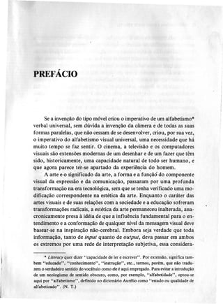 PREFÁCIO
Se a invenção do tipo móvel criou o imperativo de um alfabetismo.
verbal universal, sem dúvida a invenção da câmera e de todas as suas
formas paralelas, que não cessam de se desenvolver, criou, por sua vez,
o imperativo do alfabetismo visual universal, uma necessidade que há
muito tempo se faz sentir. O cinema, a televisão e os computadores
visuais são extensões modernas de um desenhar e de um fazer que têm
sido, historicamente, uma capacidade natural de todo ser humano, e
que agora parece ter-se apartado da experiê~cia do homem.
A arte e o significado da arte, a forma e a funçãó do componente
visual da expressão e da comunicação, passaram por uma profunda
transformação na era tecnológica, sem que se tenha verificado uma mo-
dificação correspondente na estética da arte. Enquanto o caráter das
artes visuais e de suas relações com a sociedade e a educação sofreram
transformações radicais, a estética da arte permaneceu inalterada, ana-
cronicamente presa à idéia de que a influência fundamental para o en-
tendimento e a conformação de qualquer nível da mensagem visual deve
basear-se na inspiração não-cerebral. Embora seja verdade que toda
informação, tanto de input quanto de output, deva passar em ambos
os extremos por uma rede de interpretação subjetiva, essa considera-
. Literacy quer dizer "capacidade de ler e escrever" .Por extensão, significa tanto
bem "educado", "conhecimento", "instrução", etc., termos, porém, que não tradu-
zem o verdadeiro sentido do vocábulo como ele é aqui empregado. Para evitar a introdução
de um neologismo de sentido obscuro, como, por exemplo, "alfabetidade", optou-se
aqui por "a1fabetismo" , definido no dicionário Aurélio como "estado ou qualidade de
alfabetizado". (N. T.)
 